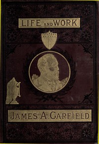 The Life and Work of James A. Garfield, Twentieth President of the United States: Embracing an Account of the Scenes and Incidents of His Boyhood; the Struggles of His Youth; the Might of His Early Manhood; His Valor As a Soldier; His Career As a Statesman; His Election to the Presidency; and the Tragic Story of His Death.
