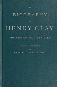 A Biography of Henry Clay, the Senator from Kentucky: Containing Also, a Complete Report of All His Speeches; Selections From His Private Correspondence; Eulogies in the Senate and House; and a Poem, by George D. Prentice, Esq.