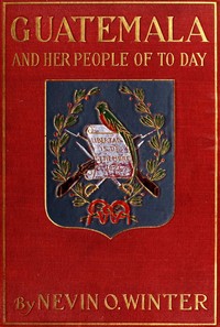 Guatemala and Her People of To-day: Being an Account of the Land, Its History and Development; the People, Their Customs and Characteristics; to Which Are Added Chapters on British Honduras and the Republic of Honduras, with References to the Other Countries of Central America, Salvador, Nicaragua, and Costa Rica