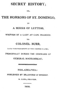 Secret History; or, the Horrors of St. Domingo: In a Series of Letters, Written by a Lady at Cape Francois, to Colonel Burr, Late Vice-President of the United States, Principally During the Command of General Rochambeu
