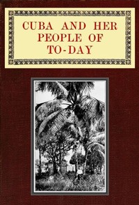 Cuba and Her People of To-day: An account of the history and progress of the island previous to its independence; a description of its physical features; a study of its people; and, in particular, an examination of its present political conditions, its industries, natural resources, and prospects; together with information and suggestions designed to aid the prospective investor or settler