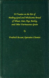 A treatise on the art of making good wholesome bread of wheat, oats, rye, barley and other farinaceous grains: Exhibiting the alimentary properties and chemical constitution of different kinds of bread corn, and of the various substitutes used for bread, in different parts of the world