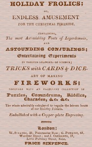 Holiday Frolics; Or, Endless Amusement for the Christmas Fireside: Containing, the Most Astonishing Feats of Legerdemain, and Astounding Conjurings; Entertaining Experiments in Various Branches of Science; Tricks With Cards & Dice. Art of Making Fireworks; Together With an Excellent Collection of Puzzles, Conundrums, Riddles, Charades, &c. &c. The Whole Admirably Calculated to Beguile the Leisure Hours of Our Holiday Friends. Embellished With a Copper-plate Engraving
