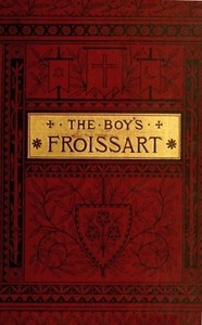 The boy's Froissart: Being Sir John Froissart's Chronicles of adventure, battle, and custom in England, France, Spain, etc.