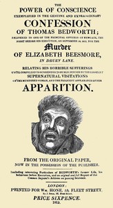 The Power of Conscience, exemplified in the genuine and extraordinary confession of Thomas Bedworth: delivered to one of the principal officers of Newgate, the night before his execution on September 18, 1815, for the murder of Elizabeth Beesmore in Drury lane. Relating his horrible sufferings until compelled to surrender to public justice by the constant supernatural visitations of the murdered woman, and the frequent appearance of her apparition. From the original paper now in the possession of the publisher. Including interesting particulars of Bedworth's former life, his behaviour before execution, and an original and full report of the Common Serjeant's address on passing sentence.