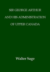 Sir George Arthur and His Administration of Upper Canada