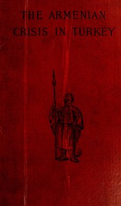The Armenian Crisis in Turkey: The Massacre of 1894, Its Antecedents and Significance, With a Consideration of Some of the Factors Which Enter Into the Solution of This Phase of the Eastern Question
