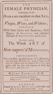 The Female Physician: Containing all the diseases incident to that sex, in virgins, wives, and widows; together with their causes and symptoms, their degrees of danger, and respective methods of prevention and cure: to which is added, the whole art of new improv'd midwifery; comprehending the necessary qualifications of a midwife, and particular directions for laying women, in all cases of difficult and preternatural births; together with the diet and regimen of both the mother and child.