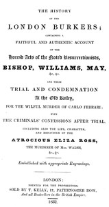 The history of the London Burkers: Containing a faithful and authentic account of the horrid acts of the noted Resurrectionists, Bishop, Williams, May, etc., etc., and their trial and condemnation at the Old Bailey for the wilful murder of Carlo Ferrari, with the criminals' confessions after trial. Including also the life, character, and behaviour of the atrocious Eliza Ross, the murderer of Mrs. Walsh, etc., etc.