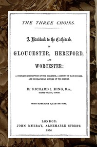The Three Choirs: A Handbook to the Cathedrals of Gloucester, Hereford, and Worcester: A Complete Description of the Buildings, a History of Each Diocese and Biographical Notices of the Bishops