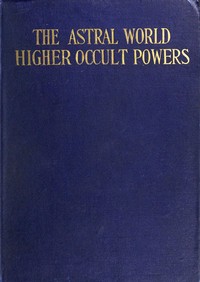 The Astral World—Higher Occult Powers: Clairvoyance, Spiritism, Mediumship, and Spirit-Healing Fully Explained