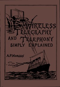 Wireless Telegraphy and Telephony Simply Explained: A Practical Treatise Embracing Complete and Detailed Explanations of the Theory and Practice of Modern Radio Apparatus and Its Present Day Applications, Together With a Chapter on the Possibilities of Its Future Development