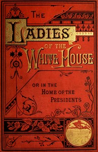 The Ladies of the White House; Or, in the Home of the Presidents: Being a Complete History of the Social and Domestic Lives of the Presidents from Washington to the Present Time—1789–1881