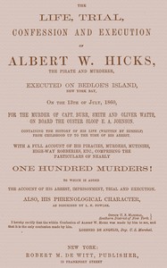 The Life, Trial, Confession and Execution of Albert W. Hicks: The Pirate and Murderer, Executed on Bedloe's Island, New York Bay, on the 13th of July, 1860, for the Murder of Capt. Burr, Smith and Oliver Watts, on Board the Oyster Sloop E. A. Johnson. Containing the History of His Life (Written by Himself) from Childhood Up to the Time of His Arrest. With a Full Account of His Piracies, Murders, Mutinies, High-way Robberies, etc., Comprising the Particulars of Nearly One Hundred Murders! to which is added the Account of His Arrest, Imprisonment, Trial and Execution. Also, His Phrenological Character, as described by L. N. Fowler.