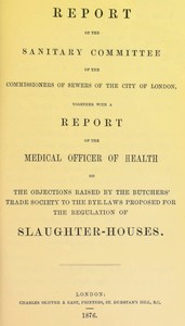 Report of the Sanitary Committee of the Commissioners of Sewers of the City of London, together with a report of the Medical Officer of Health on the objections raised by the Butchers' Trade Society to the bye-laws proposed for the regulation of slaughter-houses