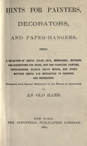 Hints for painters, decorators, and paper-hangers.: Being a selection of useful rules, data, memoranda, methods, and suggestions for house, ship and furniture painting, paper-hanging, gilding, color mixing, and other matters useful and instructive to painters and decorators. Prepared with special reference to the wants of amateurs