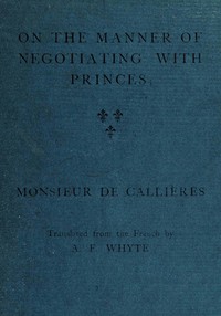 On the manner of negotiating with princes: On the uses of diplomacy; the choice of ministers and envoys; and the personal qualities necessary for success in missions abroad