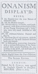 Onanism display'd: being, I. an enquiry into the true nature of Onan's sin. II. of the modern Onanists. III. of self-pollution, its causes, and consequences; with three extraordinary cases, of two young gentlemen and a lady, who were very much addicted to this crime. IV. of nocturnal-pollutions natural and forc'd. V. the great sin of self-pollution, with the judgment of the most eminent divines upon this subject. VI. a dissertation concerning generation, with a curious description of the parts, and of their proper functions, &c. according to the latest, and most approv'd anatomical discoveries