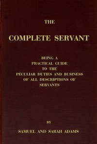 The complete servant: Being a practical guide to the peculiar duties and business of all descriptions of servants, from the housekeeper to the servant of all-work, and from the land steward to the foot-boy. With useful receipts and tables