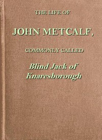 The life of John Metcalf, commonly called Blind Jack of Knaresborough: with ... anecdotes of his exploits in hunting, card-playing, &c., some particulars relative to the expedition against the rebels in 1745 ...; and also a succinct account of his various contracts for making roads, erecting bridges ... in Yorkshire, Lancashire, Derbyshire, and Cheshire ...
