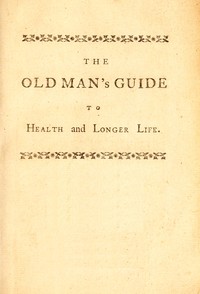 The old man's guide to health and longer life : $b With rules for diet, exercise, and physic; for preserving a good constitution, and preventing disorders in a bad one