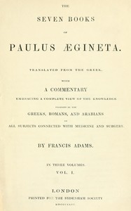 The seven books of Paulus Ægineta, volume 1 (of 3) : $b translated from the Greek: with a commentary embracing a complete view of the knowledge possessed by the Greeks, Romans, and Arabians on all subjects connected with medicine and  surgery