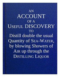 An account of a useful discovery to distill double the usual quantity of sea-water, by blowing showers of air up through the distilling liquor : $b and an account of the great benefit of ventilators in many instances, in preserving the health and lives of people, in slave and other transport ships ... also an account of the good effect of blowing showers of air up through milk, thereby to cure the ill taste which is occasioned by some kinds of food of cows.