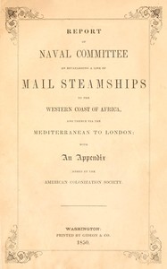 Report of the naval committee to the House of Representatives, August, 1850, in favor of the establishment of a line of mail steamships to the western coast of Africa, and thence via the Mediterranean to London; designed to promote the emigration of free persons of color from the United States to Liberia: also to increase the steam navy, and to extend the commerce of the United States. : $b With an appendix added by the American Colonization Society.