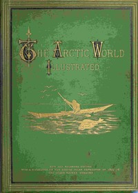 The Arctic World : $b Its plants, animals, and natural phenomena. With a historical sketch of Arctic discovery, down to the British polar expedition: 1875-76.