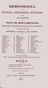 Demonologia : $b or, natural knowledge revealed; being an exposé of ancient and modern superstitions, credulity, fanaticism, enthusiasm, & imposture, as connected with the doctrine, caballa, and jargon, of amulets, apparitions, astrology, charms, demonology, devils, divination, dreams, deuteroscopia, effluvia, fatalism, fate, friars, ghosts, gipsies, hell, hypocrites, incantations, inquisition, jugglers, legends, magic, magicians, miracles, monks, nymphs, oracles, physiognomy, purgatory, predestination, predictions, quackery, relics, saints, second sight, signs before death, sorcery, spirits, salamanders, spells, talismans, traditions, trials, &c. witches, witchcraft, &c. &c. the whole unfolding many singular phenomena in the page of nature