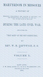 Martyrdom in Missouri, Volume 1 (of 2) : $b A history of religious proscription, the seizure of churches, and the persecution of ministers of the Gospel, in the state of Missouri during the late Civil War, and under the "Test Oath" of the new Constitution.