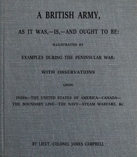 A British army, as it was,--is,--and ought to be : $b illustrated by examples during the Peninsular War; with observations upon India; the United States of America; Canada; the boundary line; the navy; steam warfare, &c.