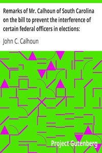 Remarks of Mr. Calhoun of South Carolina on the bill to prevent the interference of certain federal officers in elections: delivered in the Senate of the United States February 22, 1839